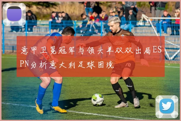 意甲卫冕冠军与领头羊双双出局ESPN分析意大利足球困境
