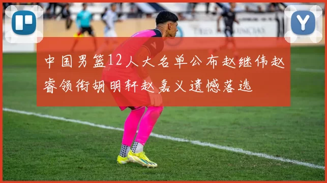 中国男篮12人大名单公布赵继伟赵睿领衔胡明轩赵嘉义遗憾落选
