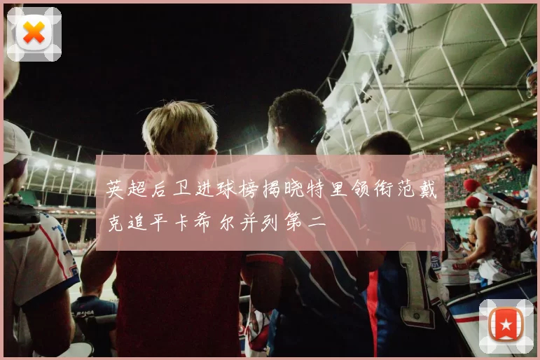 英超后卫进球榜揭晓特里领衔范戴克追平卡希尔并列第二