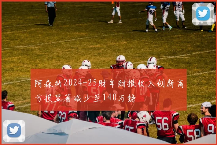 阿森纳2024-25财年财报收入创新高亏损显著减少至140万镑
