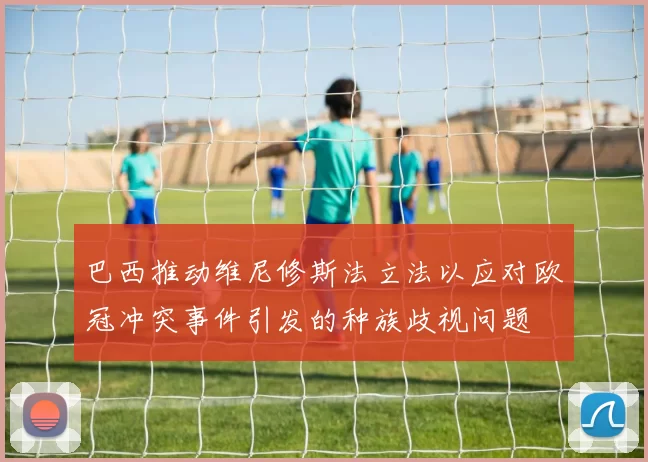 巴西推动维尼修斯法立法以应对欧冠冲突事件引发的种族歧视问题