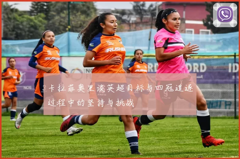 卡拉菲奥里谈英超目标与四冠追逐过程中的坚持与挑战