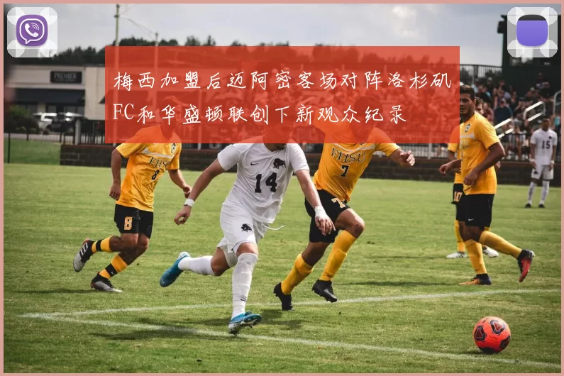 梅西加盟后迈阿密客场对阵洛杉矶FC和华盛顿联创下新观众纪录