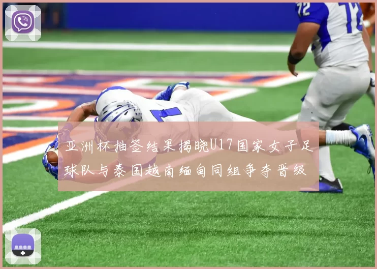亚洲杯抽签结果揭晓U17国家女子足球队与泰国越南缅甸同组争夺晋级资格