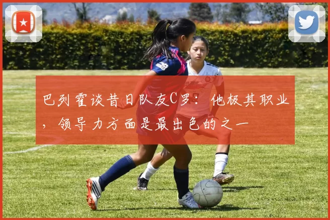 巴列霍谈昔日队友C罗：他极其职业，领导力方面是最出色的之一