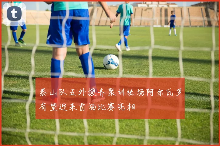 泰山队五外援齐聚训练场阿尔瓦罗有望迎来首场比赛亮相