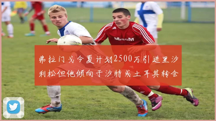 弗拉门戈今夏计划2500万引进里沙利松但他倾向于沙特或土耳其转会