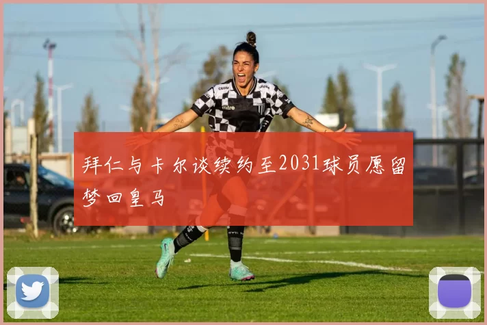拜仁与卡尔谈续约至2031球员愿留梦回皇马