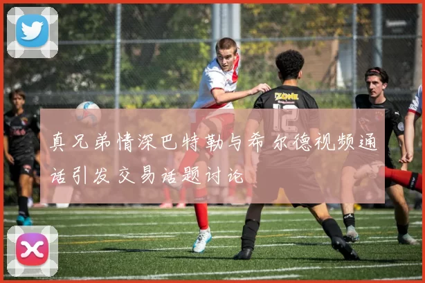 真兄弟情深巴特勒与希尔德视频通话引发交易话题讨论