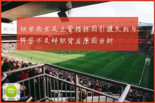 切尔西女足主管格林因引援失利与阵容不足辞职背后原因分析