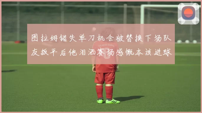 图拉姆错失单刀机会被替换下场队友扳平后他泪洒赛场感慨本该进球