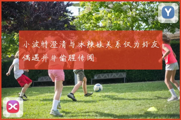 小波特澄清与冰辣妹关系仅为好友偶遇并非偷腥传闻