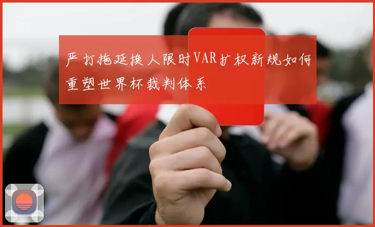 严打拖延换人限时VAR扩权新规如何重塑世界杯裁判体系